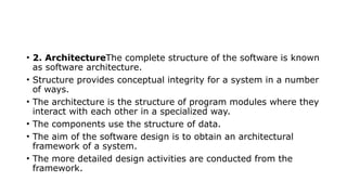 • 2. ArchitectureThe complete structure of the software is known
as software architecture.
• Structure provides conceptual integrity for a system in a number
of ways.
• The architecture is the structure of program modules where they
interact with each other in a specialized way.
• The components use the structure of data.
• The aim of the software design is to obtain an architectural
framework of a system.
• The more detailed design activities are conducted from the
framework.
 