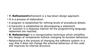 • 7. RefinementRefinement is a top-down design approach.
• It is a process of elaboration.
• A program is established for refining levels of procedural details.
• A hierarchy is established by decomposing a statement
of function in a stepwise manner till the programming language
statement are reached.
• 8. RefactoringIt is a reorganization technique which simplifies
the design of components without changing its function behaviour.
• Refactoring is the process of changing the software system in a
way that it does not change the external behaviour of the code
still improves its internal structure.
 