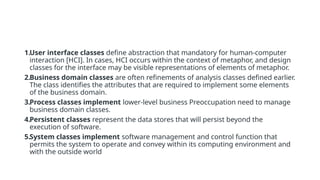 1.User interface classes define abstraction that mandatory for human-computer
interaction [HCI]. In cases, HCI occurs within the context of metaphor, and design
classes for the interface may be visible representations of elements of metaphor.
2.Business domain classes are often refinements of analysis classes defined earlier.
The class identifies the attributes that are required to implement some elements
of the business domain.
3.Process classes implement lower-level business Preoccupation need to manage
business domain classes.
4.Persistent classes represent the data stores that will persist beyond the
execution of software.
5.System classes implement software management and control function that
permits the system to operate and convey within its computing environment and
with the outside world
 