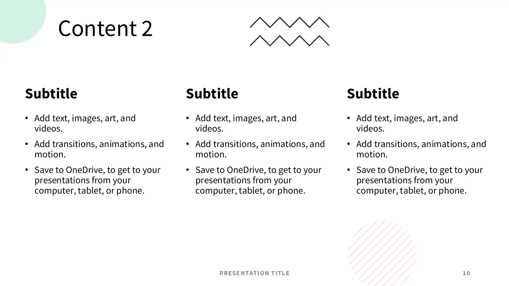 Content 2
Subtitle
• Add text, images, art, and
videos.
• Add transitions, animations, and
motion.
• Save to OneDrive, to get to your
presentations from your
computer, tablet, or phone.
Subtitle
• Add text, images, art, and
videos.
• Add transitions, animations, and
motion.
• Save to OneDrive, to get to your
presentations from your
computer, tablet, or phone.
Subtitle
• Add text, images, art, and
videos.
• Add transitions, animations, and
motion.
• Save to OneDrive, to get to your
presentations from your
computer, tablet, or phone.
PRESENTATION TITLE 10
 