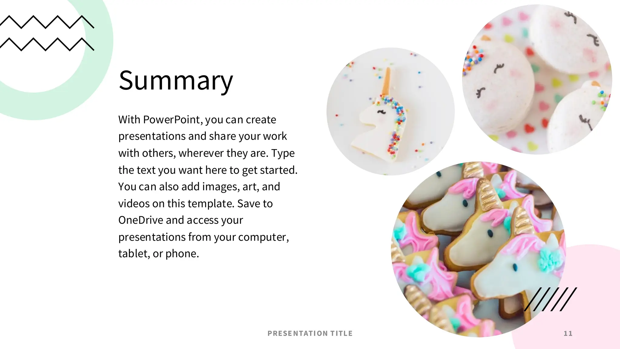 Summary
With PowerPoint, you can create
presentations and share your work
with others, wherever they are. Type
the text you want here to get started.
You can also add images, art, and
videos on this template. Save to
OneDrive and access your
presentations from your computer,
tablet, or phone.
PRESENTATION TITLE 11
 