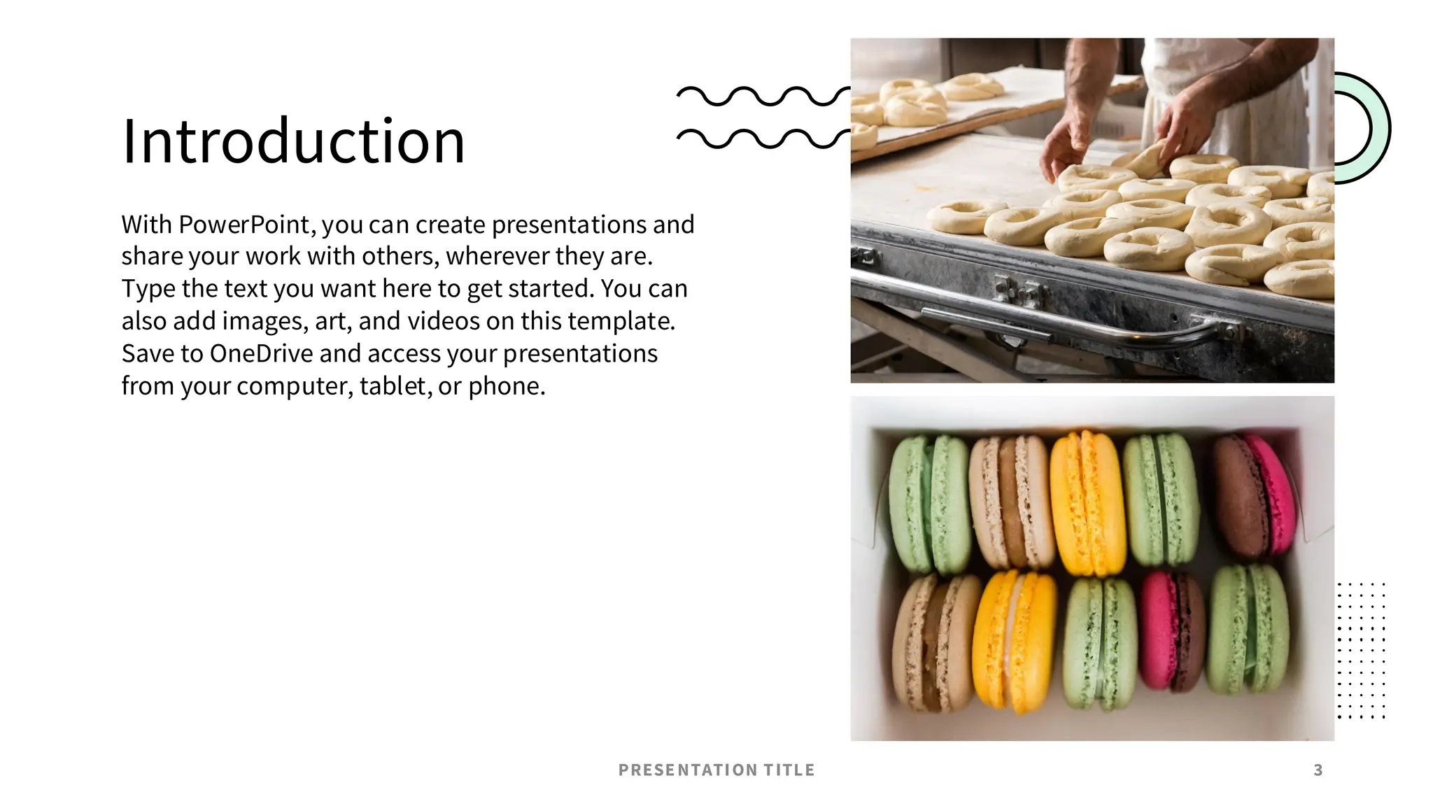 Introduction
With PowerPoint, you can create presentations and
share your work with others, wherever they are.
Type the text you want here to get started. You can
also add images, art, and videos on this template.
Save to OneDrive and access your presentations
from your computer, tablet, or phone.
PRESENTATION TITLE 3
 