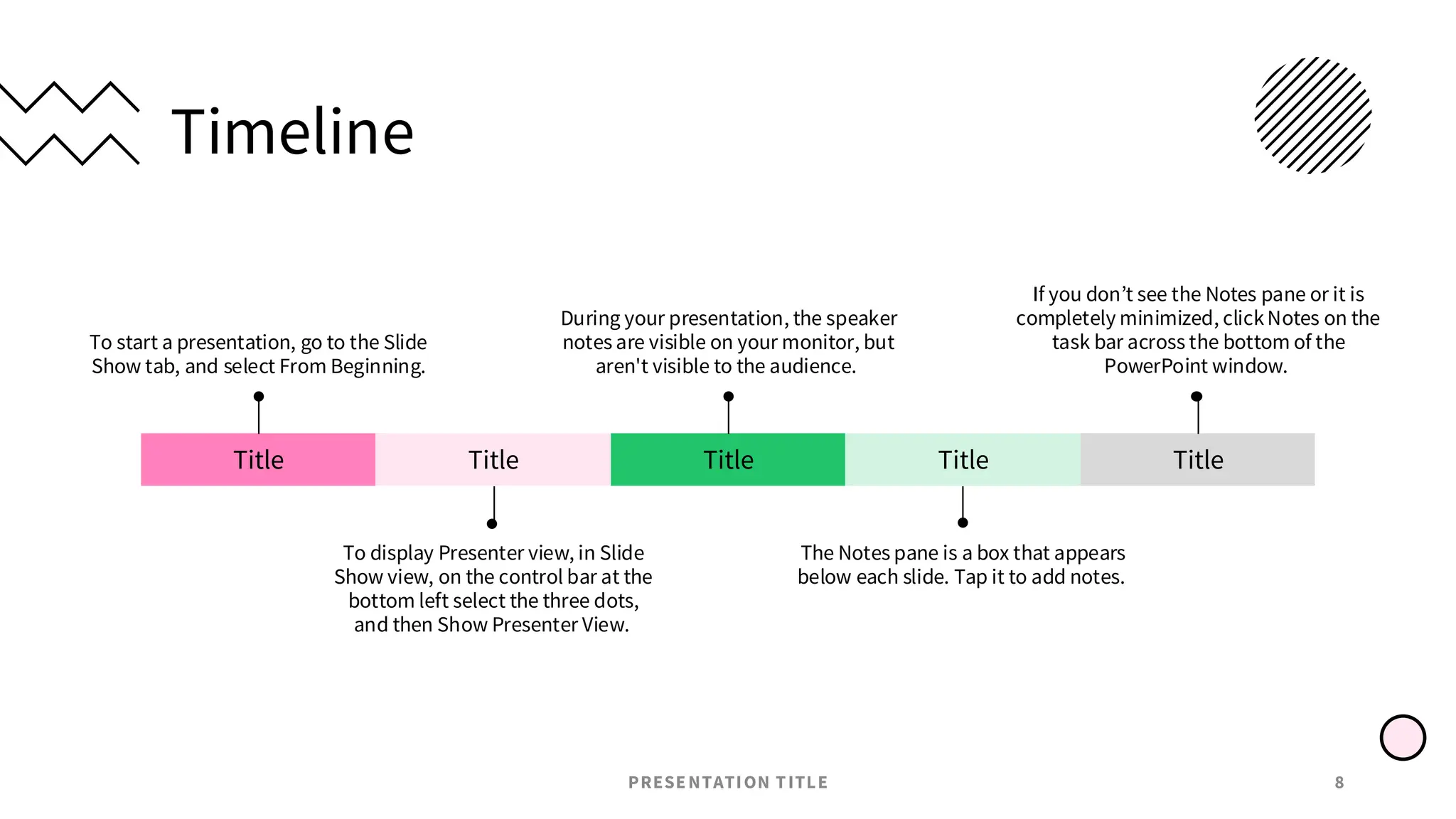 Timeline
PRESENTATION TITLE 8
Title
To start a presentation, go to the Slide
Show tab, and select From Beginning.
Title
To display Presenter view, in Slide
Show view, on the control bar at the
bottom left select the three dots,
and then Show Presenter View.
Title
During your presentation, the speaker
notes are visible on your monitor, but
aren't visible to the audience.
Title
The Notes pane is a box that appears
below each slide. Tap it to add notes.
Title
If you don’t see the Notes pane or it is
completely minimized, clickNotes on the
task bar across the bottom of the
PowerPoint window.
 