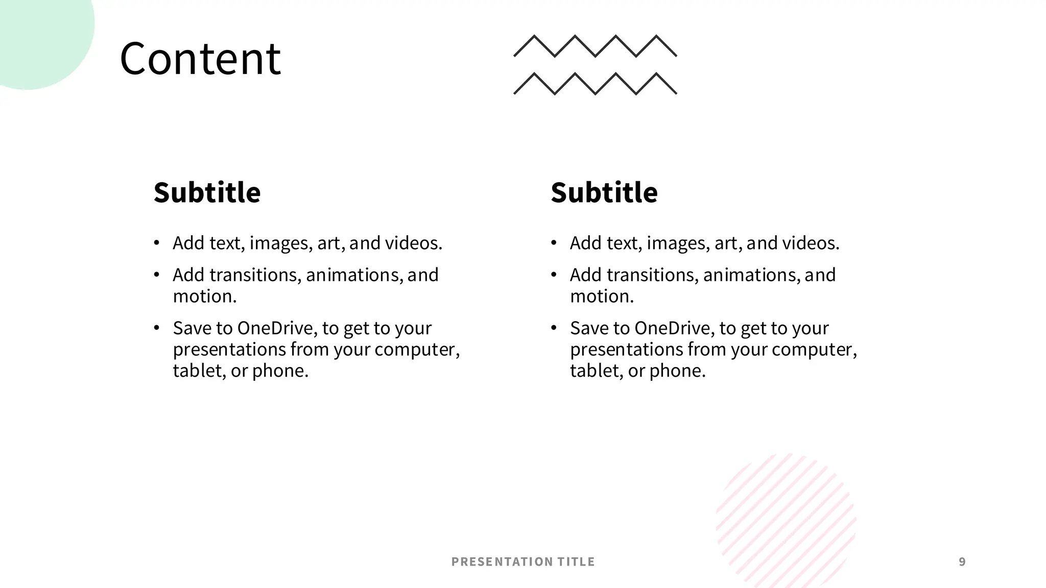 Content
Subtitle
• Add text, images, art, and videos.
• Add transitions, animations, and
motion.
• Save to OneDrive, to get to your
presentations from your computer,
tablet, or phone.
Subtitle
• Add text, images, art, and videos.
• Add transitions, animations, and
motion.
• Save to OneDrive, to get to your
presentations from your computer,
tablet, or phone.
PRESENTATION TITLE 9
 