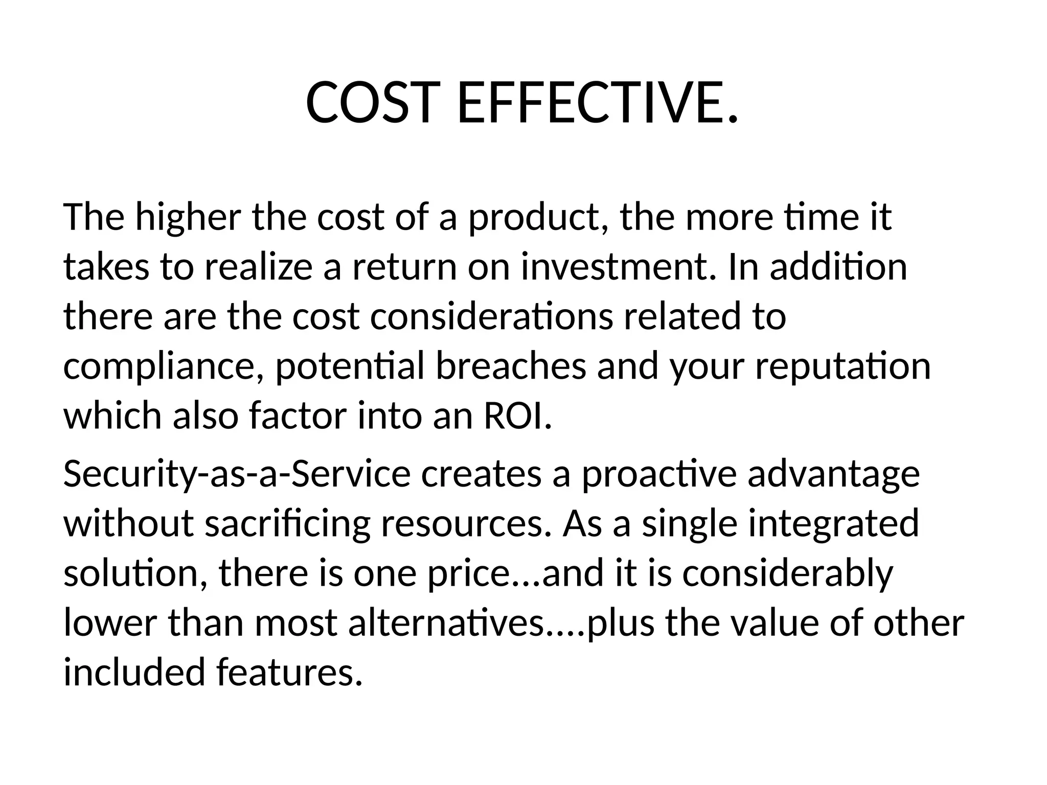 COST EFFECTIVE.
The higher the cost of a product, the more time it
takes to realize a return on investment. In addition
there are the cost considerations related to
compliance, potential breaches and your reputation
which also factor into an ROI.
Security-as-a-Service creates a proactive advantage
without sacrificing resources. As a single integrated
solution, there is one price...and it is considerably
lower than most alternatives....plus the value of other
included features.
 