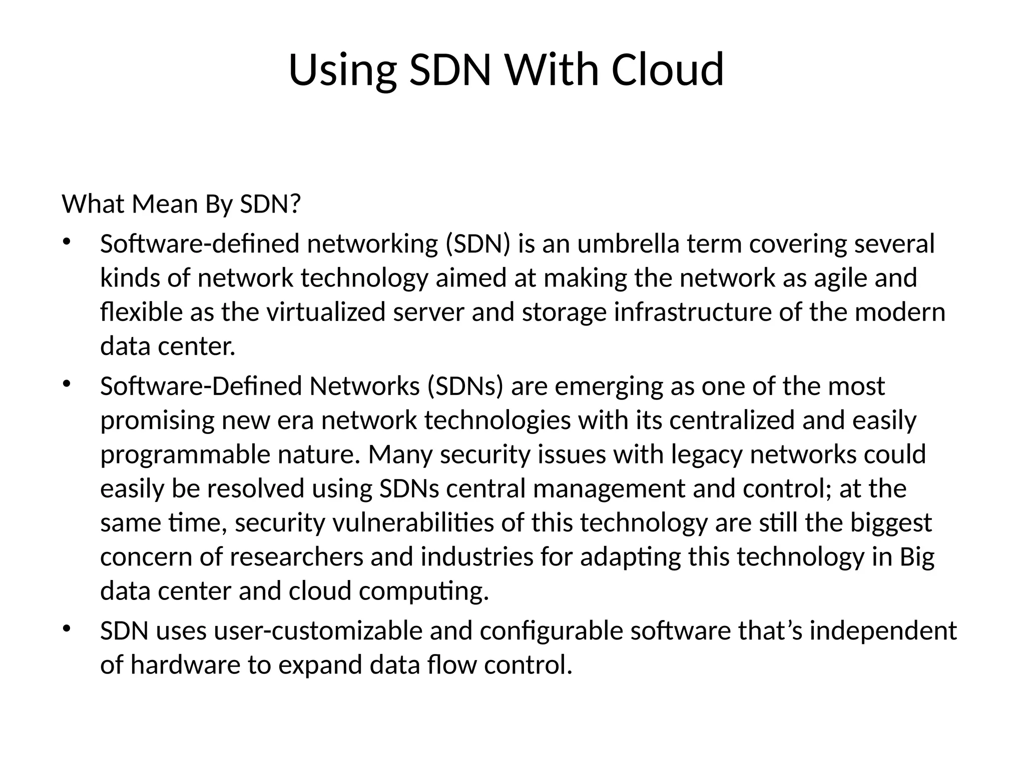 Using SDN With Cloud
What Mean By SDN?
• Software-defined networking (SDN) is an umbrella term covering several
kinds of network technology aimed at making the network as agile and
flexible as the virtualized server and storage infrastructure of the modern
data center.
• Software-Defined Networks (SDNs) are emerging as one of the most
promising new era network technologies with its centralized and easily
programmable nature. Many security issues with legacy networks could
easily be resolved using SDNs central management and control; at the
same time, security vulnerabilities of this technology are still the biggest
concern of researchers and industries for adapting this technology in Big
data center and cloud computing.
• SDN uses user-customizable and configurable software that’s independent
of hardware to expand data flow control.
 