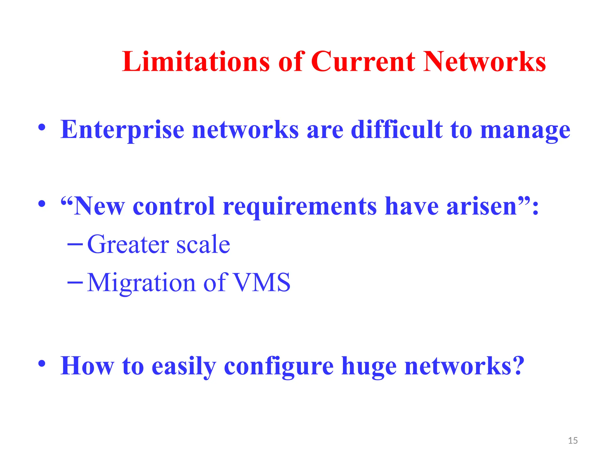 15
Limitations of Current Networks
• Enterprise networks are difficult to manage
• “New control requirements have arisen”:
–Greater scale
–Migration of VMS
• How to easily configure huge networks?
 