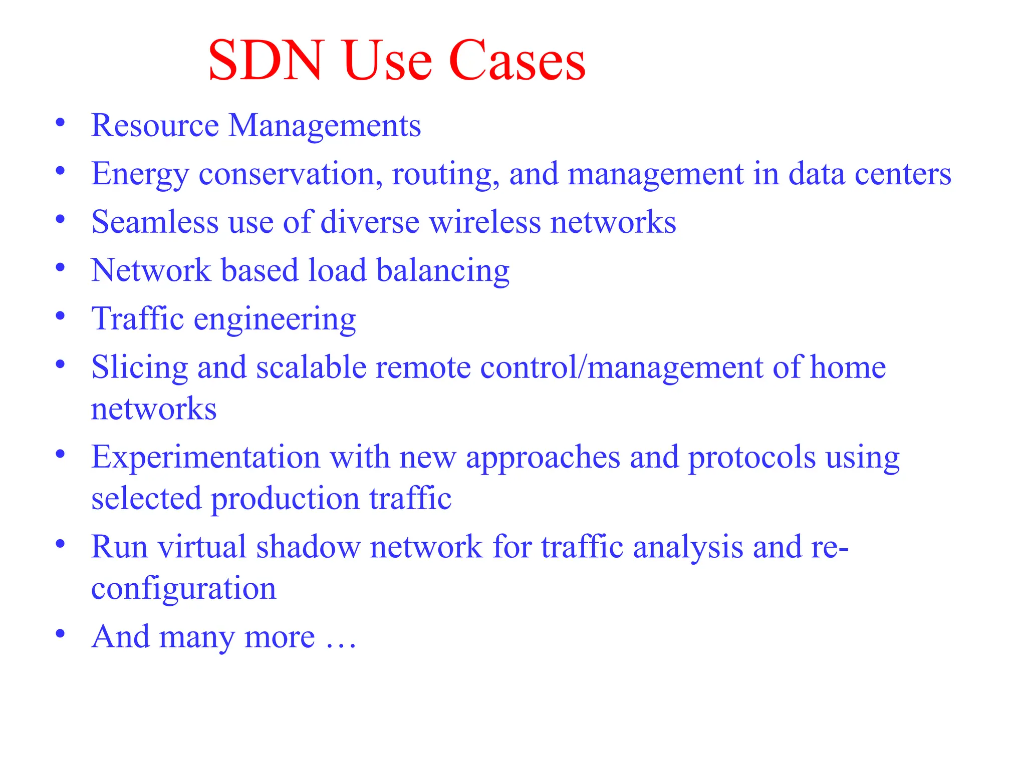 SDN Use Cases
• Resource Managements
• Energy conservation, routing, and management in data centers
• Seamless use of diverse wireless networks
• Network based load balancing
• Traffic engineering
• Slicing and scalable remote control/management of home
networks
• Experimentation with new approaches and protocols using
selected production traffic
• Run virtual shadow network for traffic analysis and re-
configuration
• And many more …
 