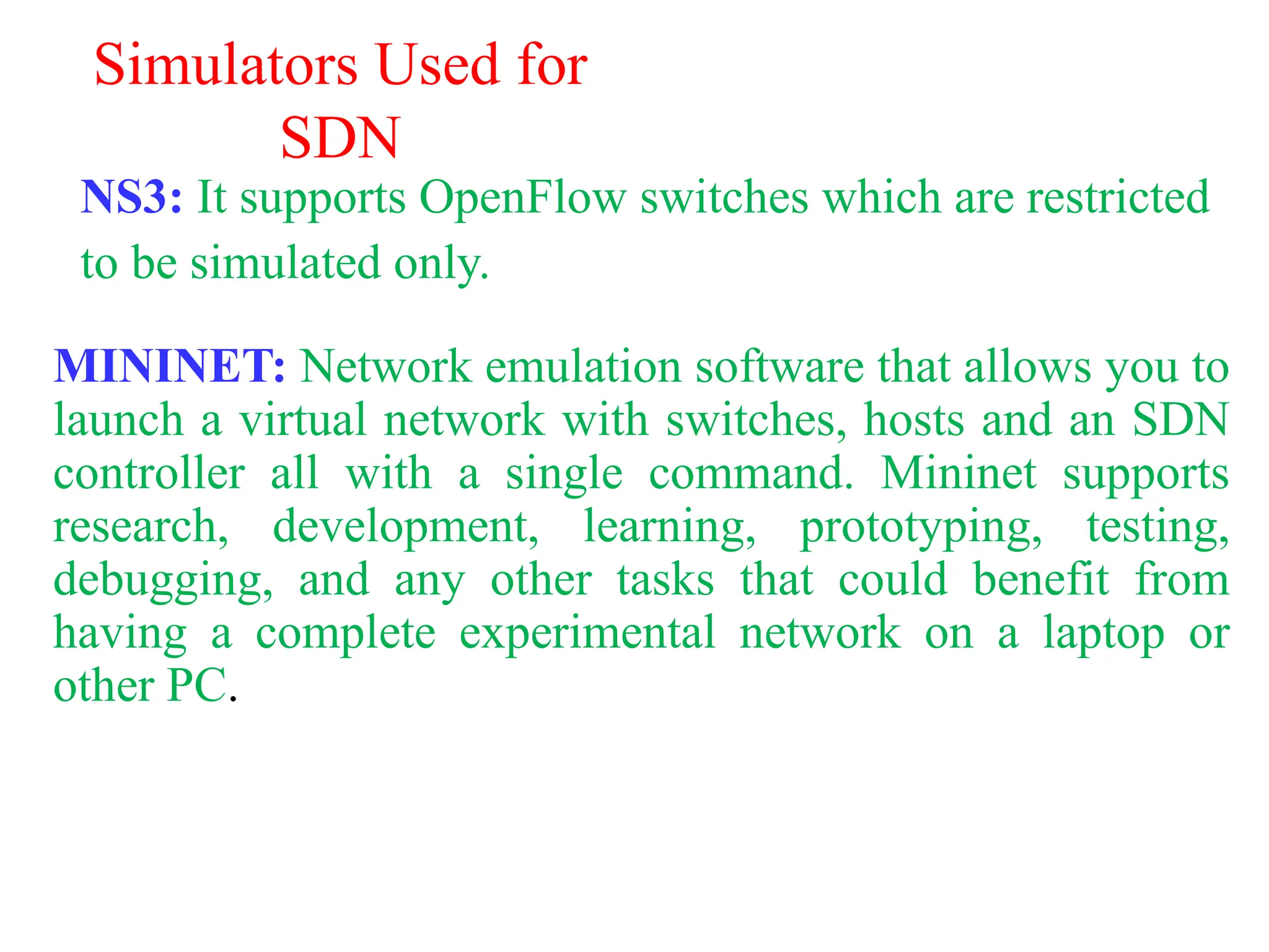 Simulators Used for
SDN
NS3: It supports OpenFlow switches which are restricted
to be simulated only.
MININET: Network emulation software that allows you to
launch a virtual network with switches, hosts and an SDN
controller all with a single command. Mininet supports
research, development, learning, prototyping, testing,
debugging, and any other tasks that could benefit from
having a complete experimental network on a laptop or
other PC.
 