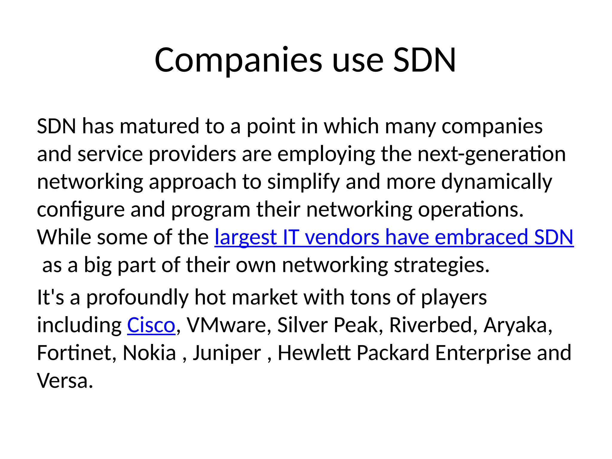Companies use SDN
SDN has matured to a point in which many companies
and service providers are employing the next-generation
networking approach to simplify and more dynamically
configure and program their networking operations.
While some of the largest IT vendors have embraced SDN
as a big part of their own networking strategies.
It's a profoundly hot market with tons of players
including Cisco, VMware, Silver Peak, Riverbed, Aryaka,
Fortinet, Nokia , Juniper , Hewlett Packard Enterprise and
Versa.
 