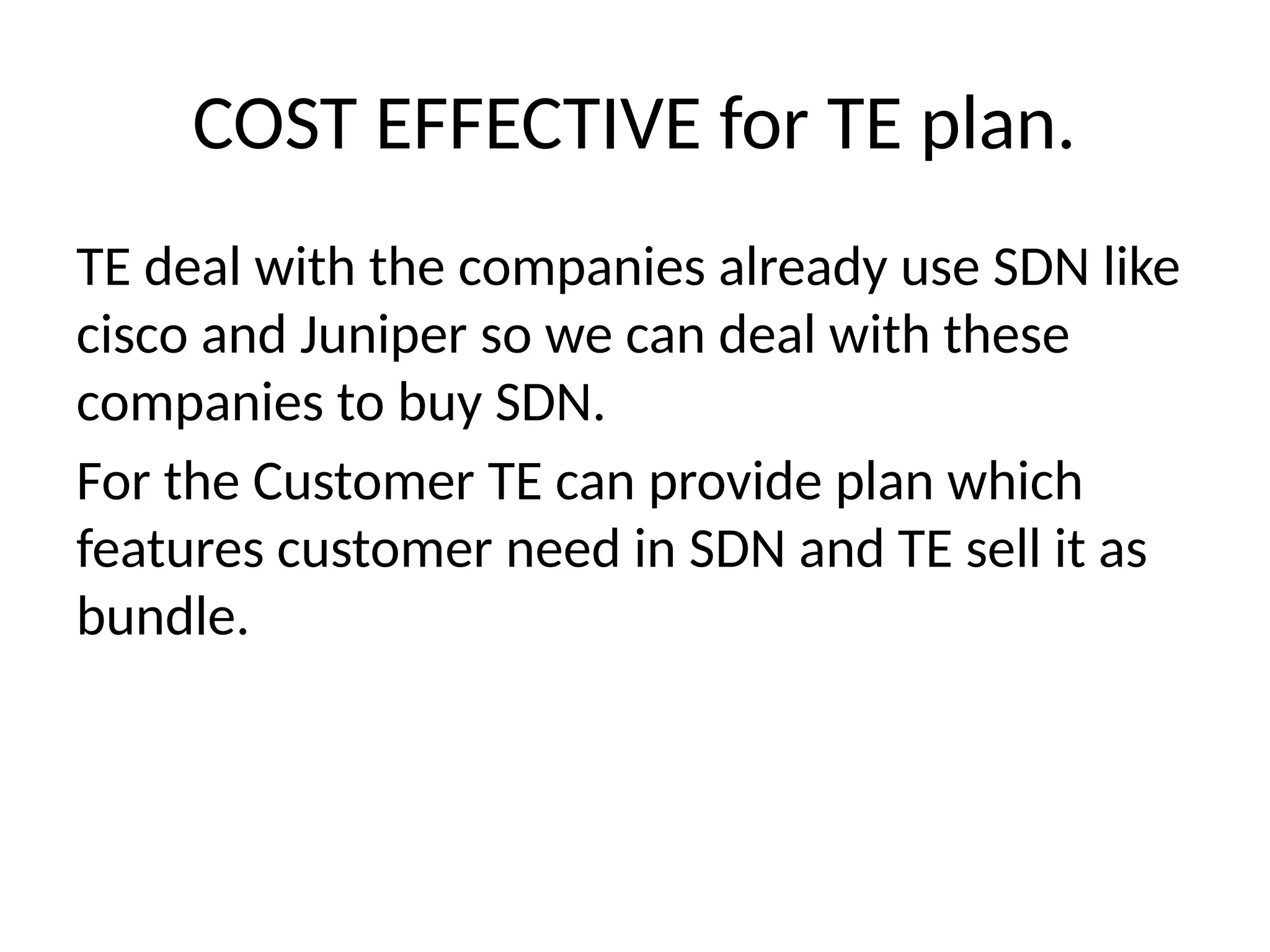 TE deal with the companies already use SDN like
cisco and Juniper so we can deal with these
companies to buy SDN.
For the Customer TE can provide plan which
features customer need in SDN and TE sell it as
bundle.
COST EFFECTIVE for TE plan.
 