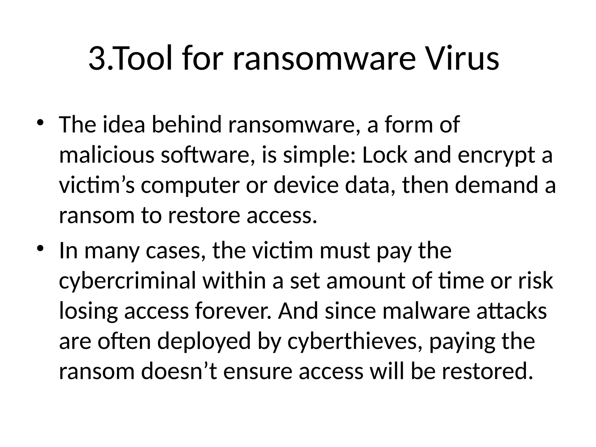 3.Tool for ransomware Virus
• The idea behind ransomware, a form of
malicious software, is simple: Lock and encrypt a
victim’s computer or device data, then demand a
ransom to restore access.
• In many cases, the victim must pay the
cybercriminal within a set amount of time or risk
losing access forever. And since malware attacks
are often deployed by cyberthieves, paying the
ransom doesn’t ensure access will be restored.
 