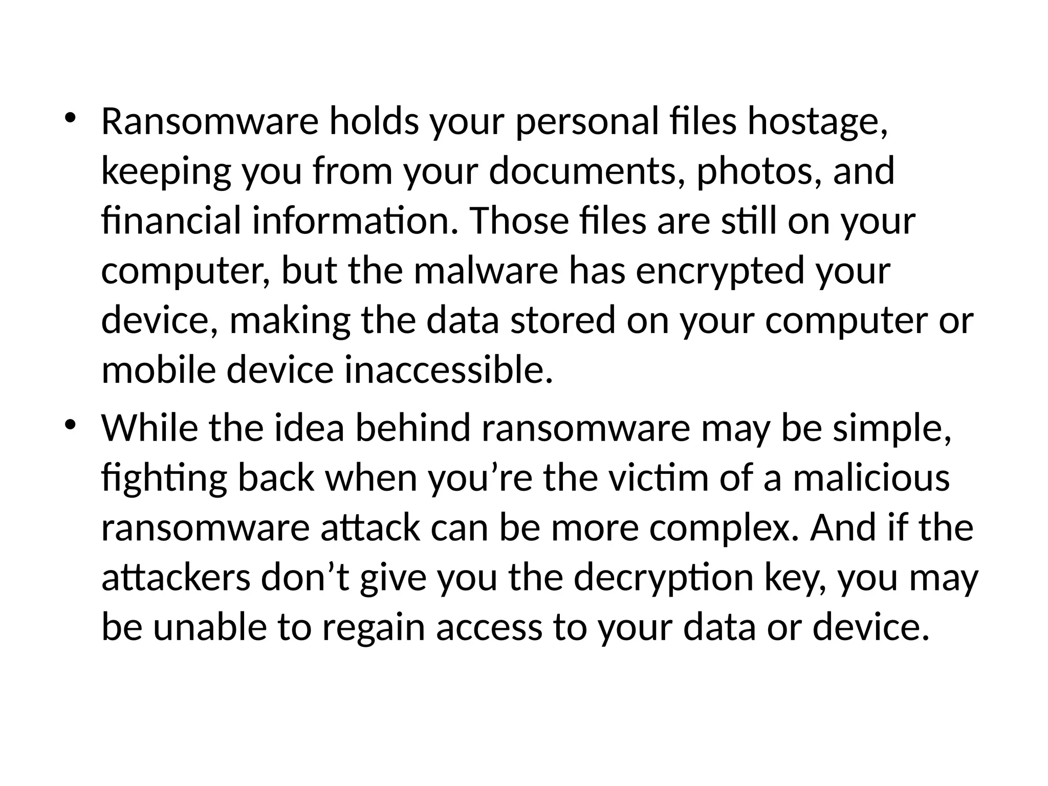 • Ransomware holds your personal files hostage,
keeping you from your documents, photos, and
financial information. Those files are still on your
computer, but the malware has encrypted your
device, making the data stored on your computer or
mobile device inaccessible.
• While the idea behind ransomware may be simple,
fighting back when you’re the victim of a malicious
ransomware attack can be more complex. And if the
attackers don’t give you the decryption key, you may
be unable to regain access to your data or device.
 