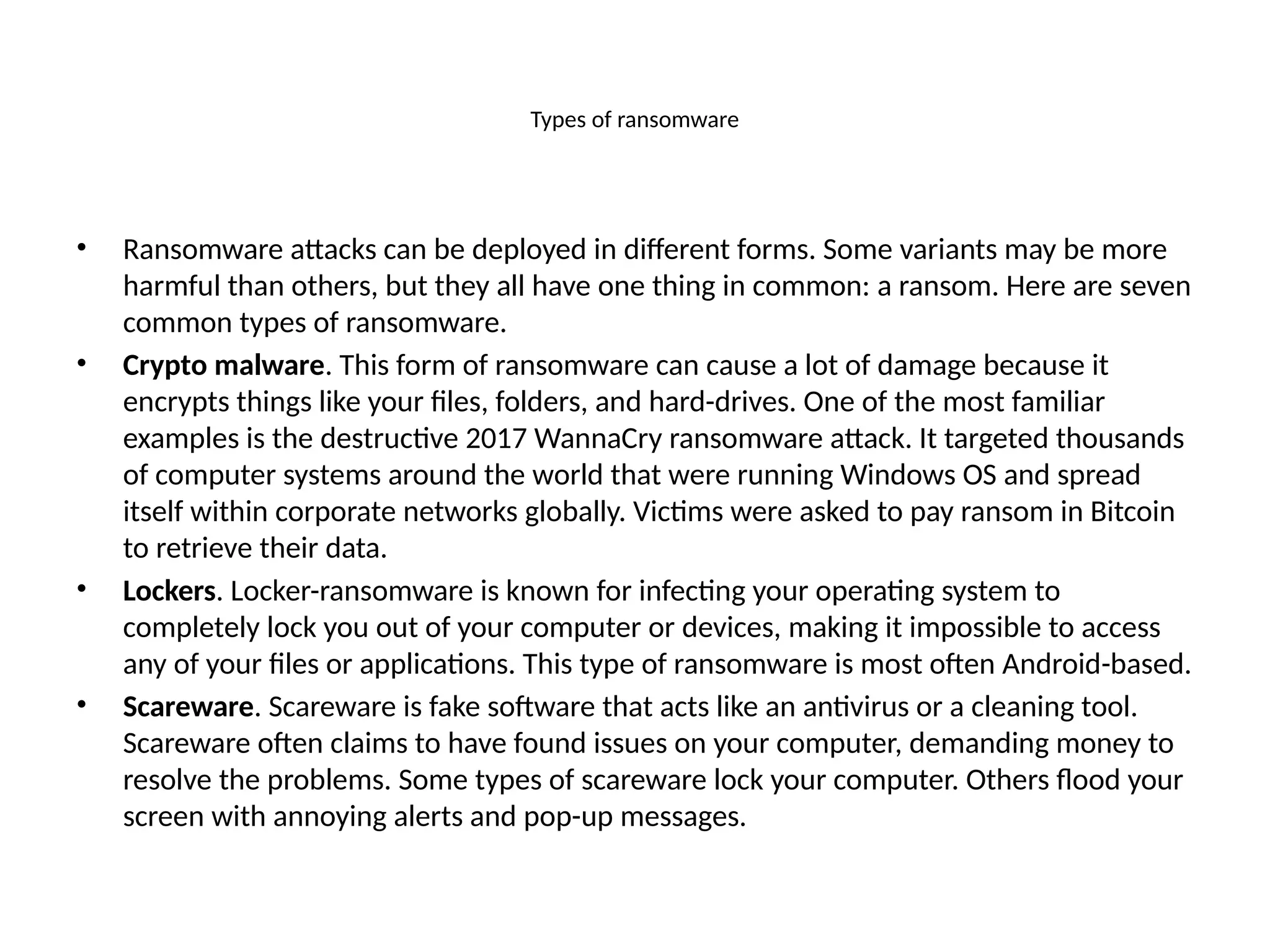 Types of ransomware
• Ransomware attacks can be deployed in different forms. Some variants may be more
harmful than others, but they all have one thing in common: a ransom. Here are seven
common types of ransomware.
• Crypto malware. This form of ransomware can cause a lot of damage because it
encrypts things like your files, folders, and hard-drives. One of the most familiar
examples is the destructive 2017 WannaCry ransomware attack. It targeted thousands
of computer systems around the world that were running Windows OS and spread
itself within corporate networks globally. Victims were asked to pay ransom in Bitcoin
to retrieve their data.
• Lockers. Locker-ransomware is known for infecting your operating system to
completely lock you out of your computer or devices, making it impossible to access
any of your files or applications. This type of ransomware is most often Android-based.
• Scareware. Scareware is fake software that acts like an antivirus or a cleaning tool.
Scareware often claims to have found issues on your computer, demanding money to
resolve the problems. Some types of scareware lock your computer. Others flood your
screen with annoying alerts and pop-up messages.
 
