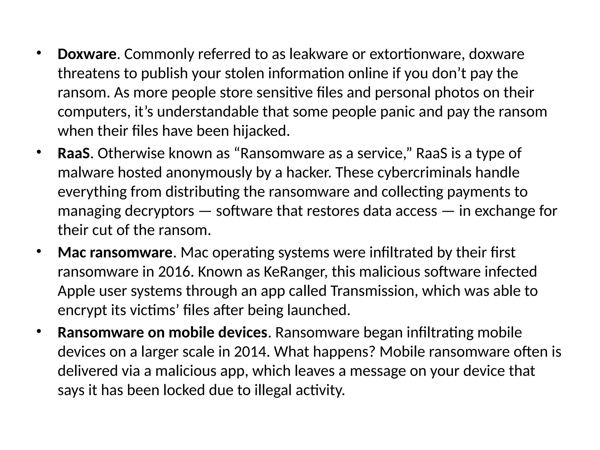 • Doxware. Commonly referred to as leakware or extortionware, doxware
threatens to publish your stolen information online if you don’t pay the
ransom. As more people store sensitive files and personal photos on their
computers, it’s understandable that some people panic and pay the ransom
when their files have been hijacked.
• RaaS. Otherwise known as “Ransomware as a service,” RaaS is a type of
malware hosted anonymously by a hacker. These cybercriminals handle
everything from distributing the ransomware and collecting payments to
managing decryptors — software that restores data access — in exchange for
their cut of the ransom.
• Mac ransomware. Mac operating systems were infiltrated by their first
ransomware in 2016. Known as KeRanger, this malicious software infected
Apple user systems through an app called Transmission, which was able to
encrypt its victims’ files after being launched.
• Ransomware on mobile devices. Ransomware began infiltrating mobile
devices on a larger scale in 2014. What happens? Mobile ransomware often is
delivered via a malicious app, which leaves a message on your device that
says it has been locked due to illegal activity.
 