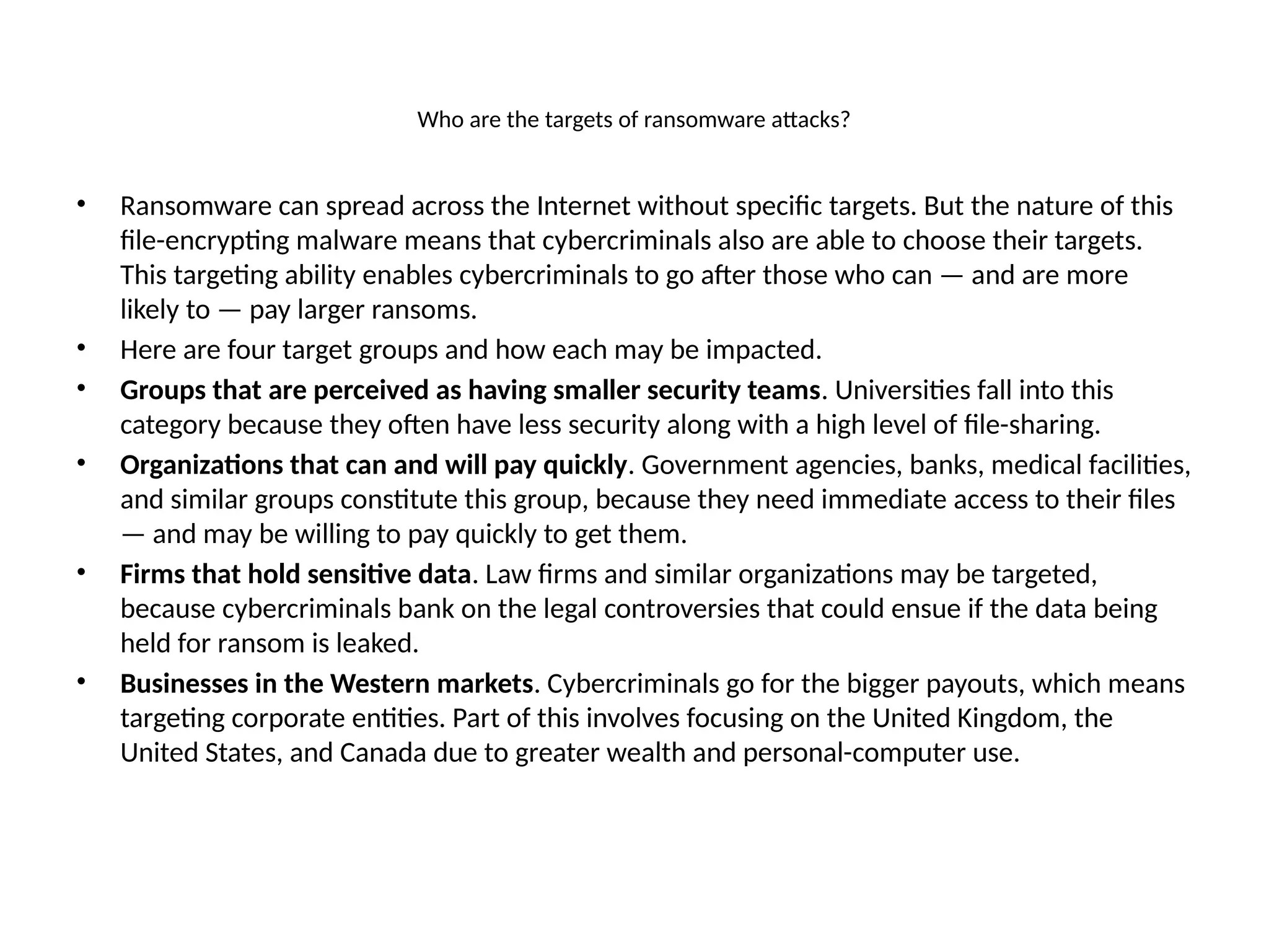 Who are the targets of ransomware attacks?
• Ransomware can spread across the Internet without specific targets. But the nature of this
file-encrypting malware means that cybercriminals also are able to choose their targets.
This targeting ability enables cybercriminals to go after those who can — and are more
likely to — pay larger ransoms.
• Here are four target groups and how each may be impacted.
• Groups that are perceived as having smaller security teams. Universities fall into this
category because they often have less security along with a high level of file-sharing.
• Organizations that can and will pay quickly. Government agencies, banks, medical facilities,
and similar groups constitute this group, because they need immediate access to their files
— and may be willing to pay quickly to get them.
• Firms that hold sensitive data. Law firms and similar organizations may be targeted,
because cybercriminals bank on the legal controversies that could ensue if the data being
held for ransom is leaked.
• Businesses in the Western markets. Cybercriminals go for the bigger payouts, which means
targeting corporate entities. Part of this involves focusing on the United Kingdom, the
United States, and Canada due to greater wealth and personal-computer use.
 