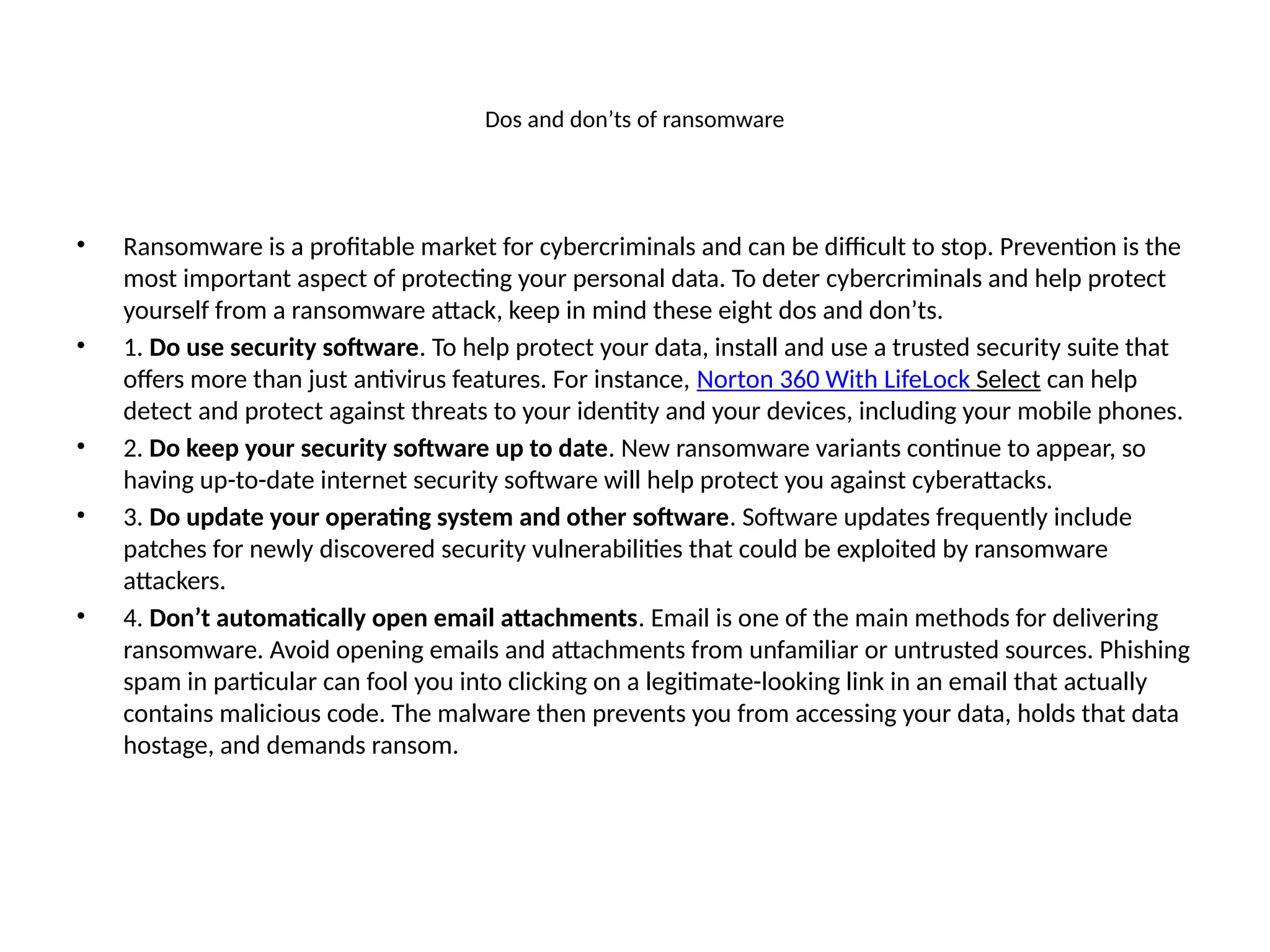 Dos and don’ts of ransomware
• Ransomware is a profitable market for cybercriminals and can be difficult to stop. Prevention is the
most important aspect of protecting your personal data. To deter cybercriminals and help protect
yourself from a ransomware attack, keep in mind these eight dos and don’ts.
• 1. Do use security software. To help protect your data, install and use a trusted security suite that
offers more than just antivirus features. For instance, Norton 360 With LifeLock Select can help
detect and protect against threats to your identity and your devices, including your mobile phones.
• 2. Do keep your security software up to date. New ransomware variants continue to appear, so
having up-to-date internet security software will help protect you against cyberattacks.
• 3. Do update your operating system and other software. Software updates frequently include
patches for newly discovered security vulnerabilities that could be exploited by ransomware
attackers.
• 4. Don’t automatically open email attachments. Email is one of the main methods for delivering
ransomware. Avoid opening emails and attachments from unfamiliar or untrusted sources. Phishing
spam in particular can fool you into clicking on a legitimate-looking link in an email that actually
contains malicious code. The malware then prevents you from accessing your data, holds that data
hostage, and demands ransom.
 