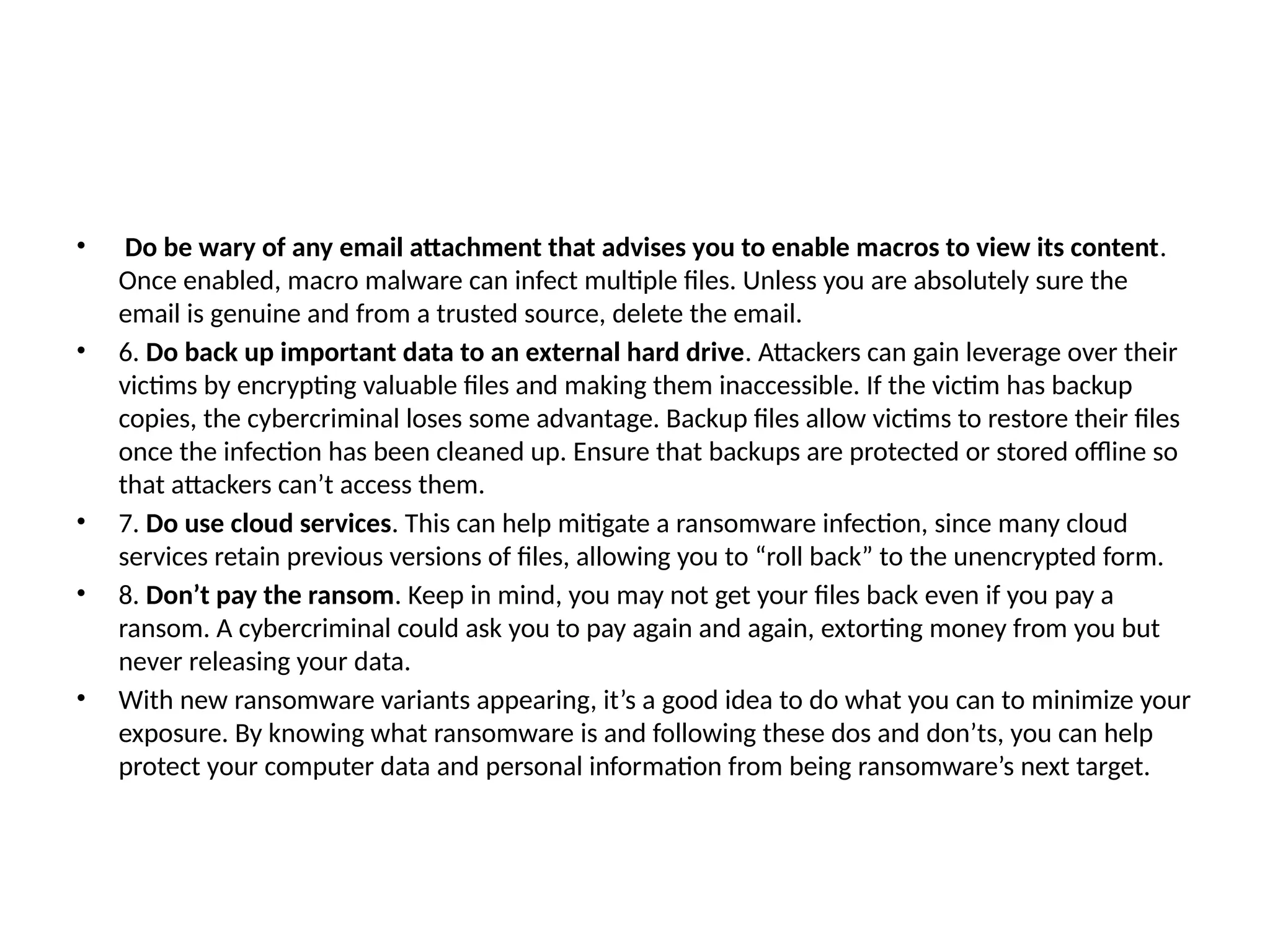 • Do be wary of any email attachment that advises you to enable macros to view its content.
Once enabled, macro malware can infect multiple files. Unless you are absolutely sure the
email is genuine and from a trusted source, delete the email.
• 6. Do back up important data to an external hard drive. Attackers can gain leverage over their
victims by encrypting valuable files and making them inaccessible. If the victim has backup
copies, the cybercriminal loses some advantage. Backup files allow victims to restore their files
once the infection has been cleaned up. Ensure that backups are protected or stored offline so
that attackers can’t access them.
• 7. Do use cloud services. This can help mitigate a ransomware infection, since many cloud
services retain previous versions of files, allowing you to “roll back” to the unencrypted form.
• 8. Don’t pay the ransom. Keep in mind, you may not get your files back even if you pay a
ransom. A cybercriminal could ask you to pay again and again, extorting money from you but
never releasing your data.
• With new ransomware variants appearing, it’s a good idea to do what you can to minimize your
exposure. By knowing what ransomware is and following these dos and don’ts, you can help
protect your computer data and personal information from being ransomware’s next target.
 