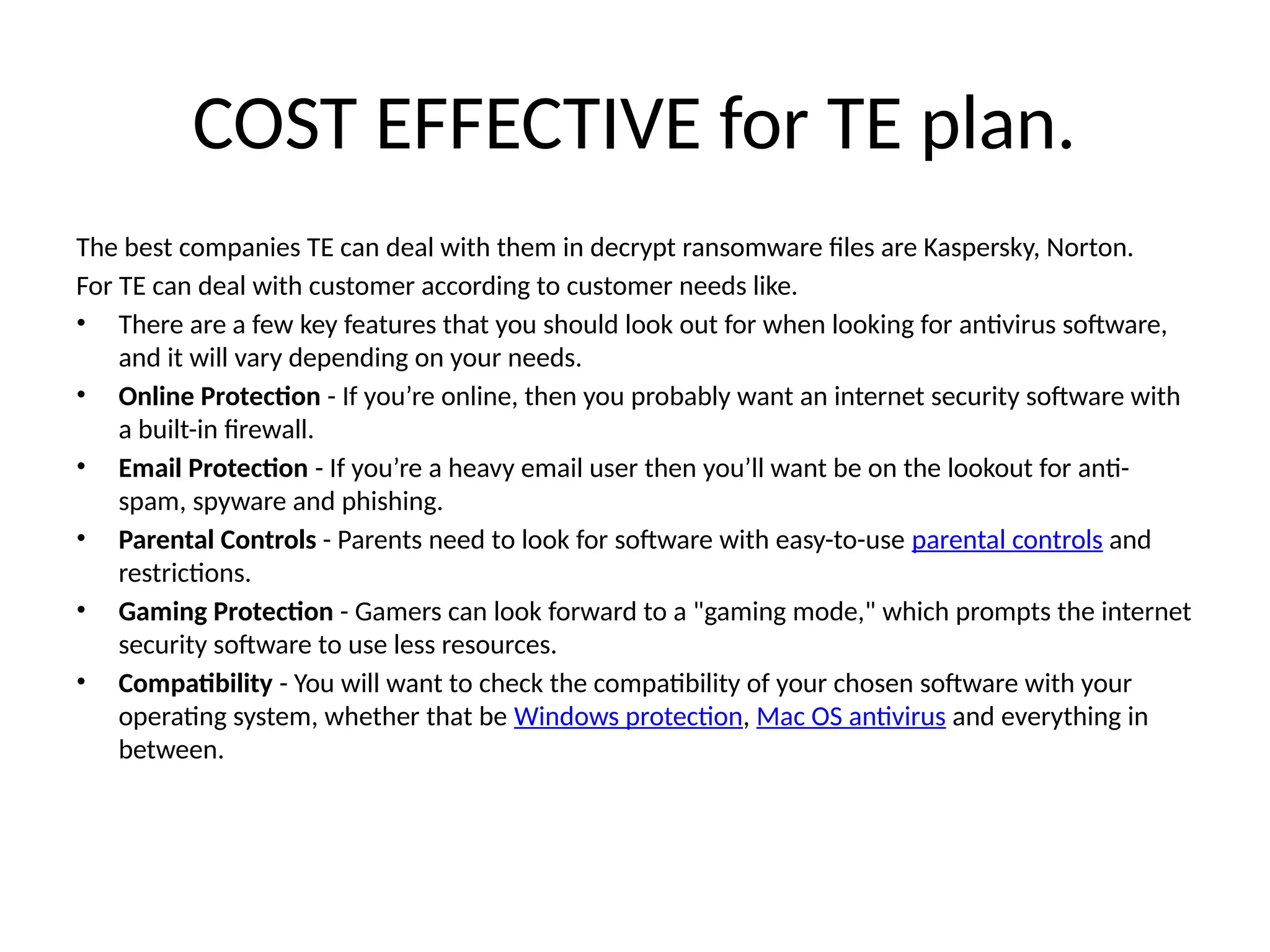 COST EFFECTIVE for TE plan.
The best companies TE can deal with them in decrypt ransomware files are Kaspersky, Norton.
For TE can deal with customer according to customer needs like.
• There are a few key features that you should look out for when looking for antivirus software,
and it will vary depending on your needs.
• Online Protection - If you’re online, then you probably want an internet security software with
a built-in firewall.
• Email Protection - If you’re a heavy email user then you’ll want be on the lookout for anti-
spam, spyware and phishing.
• Parental Controls - Parents need to look for software with easy-to-use parental controls and
restrictions.
• Gaming Protection - Gamers can look forward to a "gaming mode," which prompts the internet
security software to use less resources.
• Compatibility - You will want to check the compatibility of your chosen software with your
operating system, whether that be Windows protection, Mac OS antivirus and everything in
between.
 
