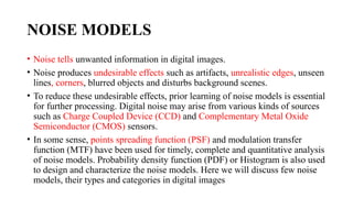 NOISE MODELS
• Noise tells unwanted information in digital images.
• Noise produces undesirable effects such as artifacts, unrealistic edges, unseen
lines, corners, blurred objects and disturbs background scenes.
• To reduce these undesirable effects, prior learning of noise models is essential
for further processing. Digital noise may arise from various kinds of sources
such as Charge Coupled Device (CCD) and Complementary Metal Oxide
Semiconductor (CMOS) sensors.
• In some sense, points spreading function (PSF) and modulation transfer
function (MTF) have been used for timely, complete and quantitative analysis
of noise models. Probability density function (PDF) or Histogram is also used
to design and characterize the noise models. Here we will discuss few noise
models, their types and categories in digital images
 