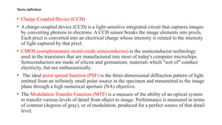 Terms definition
• Charge Coupled Device (CCD)
• A charge-coupled device (CCD) is a light-sensitive integrated circuit that captures images
by converting photons to electrons. A CCD sensor breaks the image elements into pixels.
Each pixel is converted into an electrical charge whose intensity is related to the intensity
of light captured by that pixel.
• CMOS (complementary metal-oxide semiconductor) is the semiconductor technology
used in the transistors that are manufactured into most of today's computer microchips.
Semiconductors are made of silicon and germanium, materials which "sort of" conduct
electricity, but not enthusiastically.
• The ideal point spread function (PSF) is the three-dimensional diffraction pattern of light
emitted from an infinitely small point source in the specimen and transmitted to the image
plane through a high numerical aperture (NA) objective.
• The Modulation Transfer Function (MTF) is a measure of the ability of an optical system
to transfer various levels of detail from object to image. Performance is measured in terms
of contrast (degrees of gray), or of modulation, produced for a perfect source of that detail
level.
 