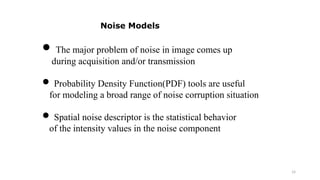 14
 The major problem of noise in image comes up
during acquisition and/or transmission
 Probability Density Function(PDF) tools are useful
for modeling a broad range of noise corruption situation
 Spatial noise descriptor is the statistical behavior
of the intensity values in the noise component
Noise Models
 
