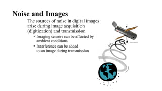 Noise and Images
The sources of noise in digital images
arise during image acquisition
(digitization) and transmission
• Imaging sensors can be affected by
ambient conditions
• Interference can be added
to an image during transmission
 