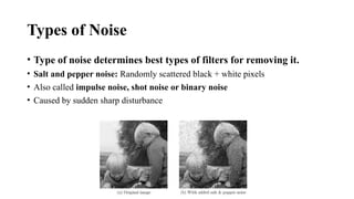 • Type of noise determines best types of filters for removing it.
• Salt and pepper noise: Randomly scattered black + white pixels
• Also called impulse noise, shot noise or binary noise
• Caused by sudden sharp disturbance
Types of Noise
 