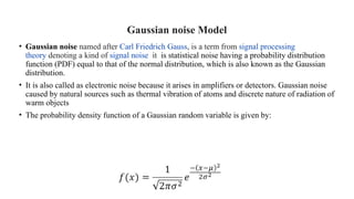 Gaussian noise Model
• Gaussian noise named after Carl Friedrich Gauss, is a term from signal processing
theory denoting a kind of signal noise it is statistical noise having a probability distribution
function (PDF) equal to that of the normal distribution, which is also known as the Gaussian
distribution.
• It is also called as electronic noise because it arises in amplifiers or detectors. Gaussian noise
caused by natural sources such as thermal vibration of atoms and discrete nature of radiation of
warm objects
• The probability density function of a Gaussian random variable is given by:
 