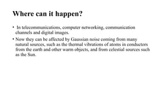 Where can it happen?
• In telecommunications, computer networking, communication
channels and digital images.
• Now they can be affected by Gaussian noise coming from many
natural sources, such as the thermal vibrations of atoms in conductors
from the earth and other warm objects, and from celestial sources such
as the Sun.
 