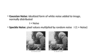 • Gaussian Noise: idealized form of white noise added to image,
normally distributed
I + Noise
• Speckle Noise: pixel values multiplied by random noise I (1 + Noise)
 