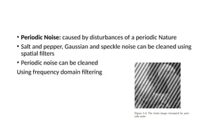 • Periodic Noise: caused by disturbances of a periodic Nature
• Salt and pepper, Gaussian and speckle noise can be cleaned using
spatial filters
• Periodic noise can be cleaned
Using frequency domain filtering
 