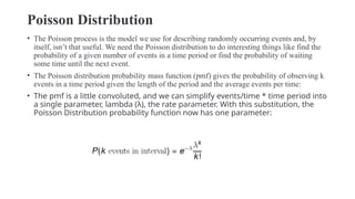 Poisson Distribution
• The Poisson process is the model we use for describing randomly occurring events and, by
itself, isn’t that useful. We need the Poisson distribution to do interesting things like find the
probability of a given number of events in a time period or find the probability of waiting
some time until the next event.
• The Poisson distribution probability mass function (pmf) gives the probability of observing k
events in a time period given the length of the period and the average events per time:
• The pmf is a little convoluted, and we can simplify events/time * time period into
a single parameter, lambda (λ), the rate parameter. With this substitution, the
Poisson Distribution probability function now has one parameter:
 