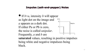 37
If b>a, intensity b will appear
as light dot on the image and
a appears as a dark dot.
If either Pa or Pb is zero,
the noise is called unipolar.
Frequently, a and b are
saturated values, resulting in positive impulses
being white and negative impulsees being
black.
Impulse (salt-and-pepper) Noise
 