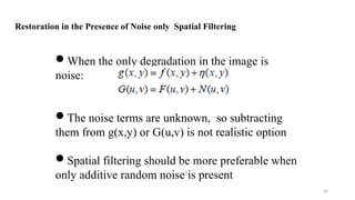 42
When the only degradation in the image is
noise:
The noise terms are unknown, so subtracting
them from g(x,y) or G(u,v) is not realistic option
Spatial filtering should be more preferable when
only additive random noise is present
Restoration in the Presence of Noise only Spatial Filtering
 