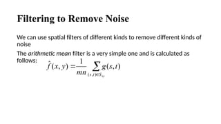Filtering to Remove Noise
We can use spatial filters of different kinds to remove different kinds of
noise
The arithmetic mean filter is a very simple one and is calculated as
follows:



xy
S
t
s
t
s
g
mn
y
x
f
)
,
(
)
,
(
1
)
,
(
ˆ
 