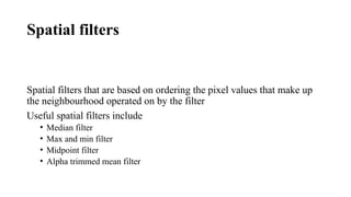 Spatial filters
Spatial filters that are based on ordering the pixel values that make up
the neighbourhood operated on by the filter
Useful spatial filters include
• Median filter
• Max and min filter
• Midpoint filter
• Alpha trimmed mean filter
 