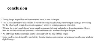 conclusion
• During image acquisition and transmission, noise is seen in images.
• This is characterized by noise model. So study of noise model is very important part in image processing.
On the other hand, Image denoising is necessary action in image processing operation.
• Without the prior knowledge of noise model we cannot elaborate and perform denoising actions. Hence,
here we have reviewed and presented various noise models available in digital images.
• We addressed that noise models can be identified with the help of their origin.
• Noise models also designed by probability density function using mean, variance and mainly gray levels in
digital images.
 