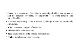 • Hence, it is understood that noise is some signal which has no pattern
and no constant frequency or amplitude. It is quite random and
unpredictable.
• Measures are usually taken to reduce it, though it can’t be completely
eliminated.
• Most common examples of noise are −
• Hiss sound in radio receivers
• Buzz sound amidst of telephone conversations
• Flicker in television receivers, etc.
 