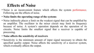 Effects of Noise
• Noise is an inconvenient feature which affects the system performance.
Following are the effects of noise.
• Noise limits the operating range of the systems
• Noise indirectly places a limit on the weakest signal that can be amplified by
an amplifier. The oscillator in the mixer circuit may limit its frequency
because of noise. A system’s operation depends on the operation of its
circuits. Noise limits the smallest signal that a receiver is capable of
processing.
• Noise affects the sensitivity of receivers
• Sensitivity is the minimum amount of input signal necessary to obtain the
specified quality output. Noise affects the sensitivity of a receiver system,
which eventually affects the output.
 