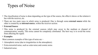Types of Noise
• The classification of noise is done depending on the type of the source, the effect it shows or the relation it
has with the receiver, etc.
• There are two main ways in which noise is produced. One is through some external source while the
other is created by an internal source, within the receiver section.
• External Source
• This noise is produced by the external sources which may occur in the medium or channel of
communication, usually. This noise cannot be completely eliminated. The best way is to avoid the noise
from affecting the signal.
• Examples
Most common examples of this type of noise are −
• Atmospheric noise (due to irregularities in the atmosphere).
• Extra-terrestrial noise, such as solar noise and cosmic noise.
• Industrial noise.
 