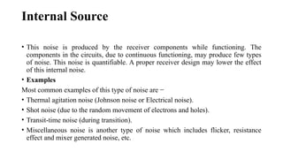 Internal Source
• This noise is produced by the receiver components while functioning. The
components in the circuits, due to continuous functioning, may produce few types
of noise. This noise is quantifiable. A proper receiver design may lower the effect
of this internal noise.
• Examples
Most common examples of this type of noise are −
• Thermal agitation noise (Johnson noise or Electrical noise).
• Shot noise (due to the random movement of electrons and holes).
• Transit-time noise (during transition).
• Miscellaneous noise is another type of noise which includes flicker, resistance
effect and mixer generated noise, etc.
 