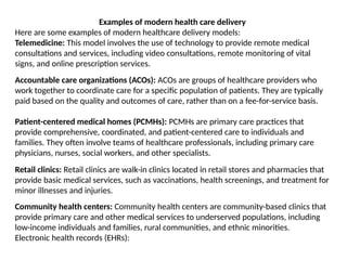 Examples of modern health care delivery
Here are some examples of modern healthcare delivery models:
Telemedicine: This model involves the use of technology to provide remote medical
consultations and services, including video consultations, remote monitoring of vital
signs, and online prescription services.
Accountable care organizations (ACOs): ACOs are groups of healthcare providers who
work together to coordinate care for a specific population of patients. They are typically
paid based on the quality and outcomes of care, rather than on a fee-for-service basis.
Patient-centered medical homes (PCMHs): PCMHs are primary care practices that
provide comprehensive, coordinated, and patient-centered care to individuals and
families. They often involve teams of healthcare professionals, including primary care
physicians, nurses, social workers, and other specialists.
Retail clinics: Retail clinics are walk-in clinics located in retail stores and pharmacies that
provide basic medical services, such as vaccinations, health screenings, and treatment for
minor illnesses and injuries.
Community health centers: Community health centers are community-based clinics that
provide primary care and other medical services to underserved populations, including
low-income individuals and families, rural communities, and ethnic minorities.
Electronic health records (EHRs):
 
