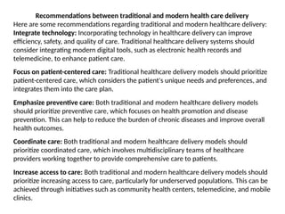 Recommendations between traditional and modern health care delivery
Here are some recommendations regarding traditional and modern healthcare delivery:
Integrate technology: Incorporating technology in healthcare delivery can improve
efficiency, safety, and quality of care. Traditional healthcare delivery systems should
consider integrating modern digital tools, such as electronic health records and
telemedicine, to enhance patient care.
Focus on patient-centered care: Traditional healthcare delivery models should prioritize
patient-centered care, which considers the patient's unique needs and preferences, and
integrates them into the care plan.
Emphasize preventive care: Both traditional and modern healthcare delivery models
should prioritize preventive care, which focuses on health promotion and disease
prevention. This can help to reduce the burden of chronic diseases and improve overall
health outcomes.
Coordinate care: Both traditional and modern healthcare delivery models should
prioritize coordinated care, which involves multidisciplinary teams of healthcare
providers working together to provide comprehensive care to patients.
Increase access to care: Both traditional and modern healthcare delivery models should
prioritize increasing access to care, particularly for underserved populations. This can be
achieved through initiatives such as community health centers, telemedicine, and mobile
clinics.
 
