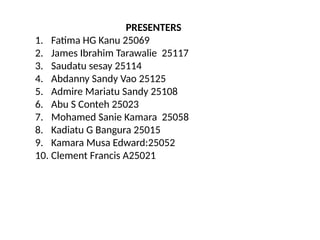 PRESENTERS
1. Fatima HG Kanu 25069
2. James Ibrahim Tarawalie 25117
3. Saudatu sesay 25114
4. Abdanny Sandy Vao 25125
5. Admire Mariatu Sandy 25108
6. Abu S Conteh 25023
7. Mohamed Sanie Kamara 25058
8. Kadiatu G Bangura 25015
9. Kamara Musa Edward:25052
10. Clement Francis A25021
 