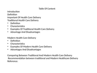Table Of Content
Introduction
Definition
Important Of Health Care Delivery
Traditional Health Care Delivery
• Definition
• Characteristics
• Examples Of Traditional Health Care Delivery
• Advantage And Disadvantages
Modern Health Care Delivery
• Definition
• Characteristics
• Examples Of Modern Health Care Delivery
• Advantages And Disadvantages
Comparing Between Traditional And Modern Health Care Delivery
Recommendation between traditional and Modern Healthcare Delivery
Reference:
 