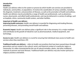 Introduction
Definition
Health care delivery refers to the system or process by which health care services are provided to
individuals, communities, or populations. It involves the coordination of various activities, including
the diagnosis, treatment, and prevention of illnesses, as well as the promotion of health and wellness.
Health care delivery may be provided by a range of health care professionals, such as physicians,
nurses, pharmacists, and allied health professionals, and may be delivered in a variety of settings, such
as hospitals, clinics, community health centers, and other facilities.
Important of Health care delivery
Improving health outcomes: Health care delivery is essential for diagnosing and treating illnesses,
preventing diseases, and promoting overall health and wellness
Economic impact: Health care delivery plays a significant role in the economy. It is a major employer
and contributes to the growth of industries such as pharmaceuticals, medical equipment, and
technology.
Access to care: Health care delivery is crucial for ensuring that individuals have access to health care
services when they need them. ETC
Traditional health care delivery - refers to health care practices that have been passed down through
generations and are rooted in the cultural, social, and historical context of a particular region or
community. It is often characterized by the use of natural remedies, plants, and other traditional
methods to prevent and treat illnesses. Traditional health care delivery may also involve spiritual or
religious practices and beliefs.
 