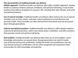 The characteristics of traditional health care delivery
Holistic approach: Traditional health care delivery often takes a holistic approach, viewing
health as a balance between physical, emotional, and spiritual well-being. It may involve
practices that address all aspects of a person's life, including their diet, lifestyle, and social
and spiritual practices.
Use of natural remedies: Traditional health care delivery often involves the use of natural
remedies such as herbs, plants, and other natural substances to treat illnesses and
promote health. These remedies are often derived from local plants and may be passed
down through generations.
Cultural and spiritual practices: Traditional health care delivery is often deeply rooted in
cultural and spiritual practices, which may include prayer, meditation, and other practices
that promote mental and spiritual well-being.
Oral tradition: Traditional health care delivery often relies on an oral tradition, where
knowledge and practices are passed down through generations by word of mouth.
Lack of formal training and certification: Traditional health care practitioners may not
have formal training or certification, but are often recognized and respected in their
communities for their knowledge and expertise.
 