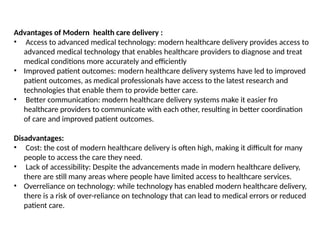 Advantages of Modern health care delivery :
• Access to advanced medical technology: modern healthcare delivery provides access to
advanced medical technology that enables healthcare providers to diagnose and treat
medical conditions more accurately and efficiently
• Improved patient outcomes: modern healthcare delivery systems have led to improved
patient outcomes, as medical professionals have access to the latest research and
technologies that enable them to provide better care.
• Better communication: modern healthcare delivery systems make it easier fro
healthcare providers to communicate with each other, resulting in better coordination
of care and improved patient outcomes.
Disadvantages:
• Cost: the cost of modern healthcare delivery is often high, making it difficult for many
people to access the care they need.
• Lack of accessibility: Despite the advancements made in modern healthcare delivery,
there are still many areas where people have limited access to healthcare services.
• Overreliance on technology: while technology has enabled modern healthcare delivery,
there is a risk of over-reliance on technology that can lead to medical errors or reduced
patient care.
 