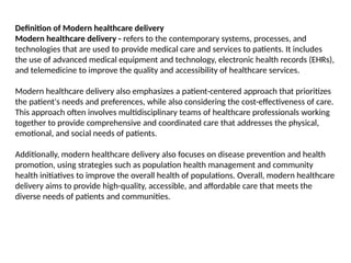 Definition of Modern healthcare delivery
Modern healthcare delivery - refers to the contemporary systems, processes, and
technologies that are used to provide medical care and services to patients. It includes
the use of advanced medical equipment and technology, electronic health records (EHRs),
and telemedicine to improve the quality and accessibility of healthcare services.
Modern healthcare delivery also emphasizes a patient-centered approach that prioritizes
the patient's needs and preferences, while also considering the cost-effectiveness of care.
This approach often involves multidisciplinary teams of healthcare professionals working
together to provide comprehensive and coordinated care that addresses the physical,
emotional, and social needs of patients.
Additionally, modern healthcare delivery also focuses on disease prevention and health
promotion, using strategies such as population health management and community
health initiatives to improve the overall health of populations. Overall, modern healthcare
delivery aims to provide high-quality, accessible, and affordable care that meets the
diverse needs of patients and communities.
 